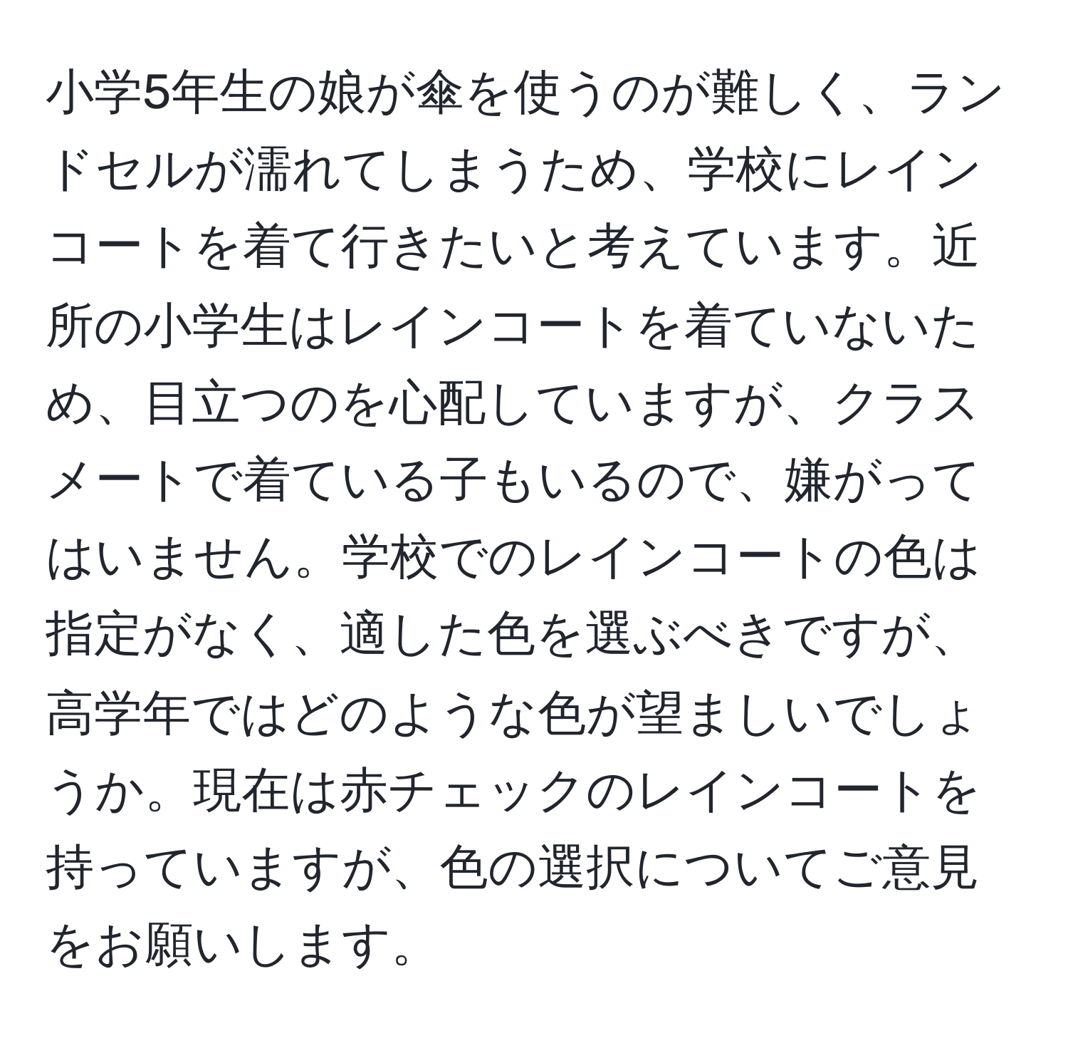 小学5年生の娘が傘を使うのが難しく、ランドセルが濡れてしまうため、学校にレインコートを着て行きたいと考えています。近所の小学生はレインコートを着ていないため、目立つのを心配していますが、クラスメートで着ている子もいるので、嫌がってはいません。学校でのレインコートの色は指定がなく、適した色を選ぶべきですが、高学年ではどのような色が望ましいでしょうか。現在は赤チェックのレインコートを持っていますが、色の選択についてご意見をお願いします。