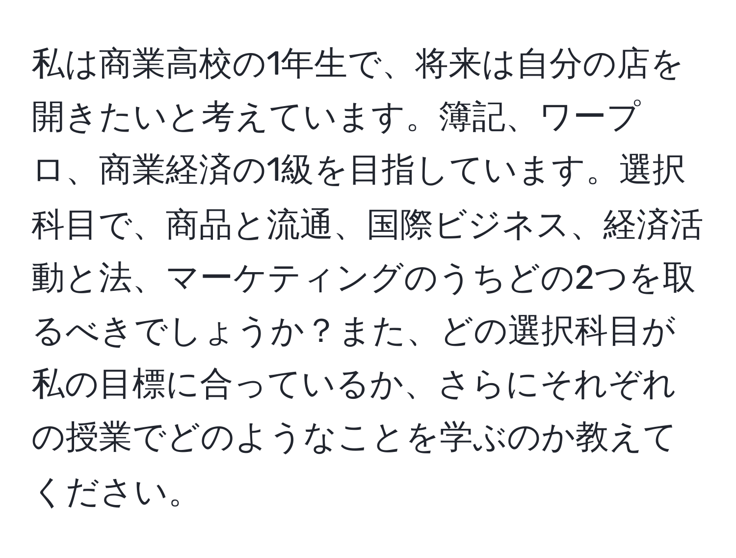 私は商業高校の1年生で、将来は自分の店を開きたいと考えています。簿記、ワープロ、商業経済の1級を目指しています。選択科目で、商品と流通、国際ビジネス、経済活動と法、マーケティングのうちどの2つを取るべきでしょうか？また、どの選択科目が私の目標に合っているか、さらにそれぞれの授業でどのようなことを学ぶのか教えてください。