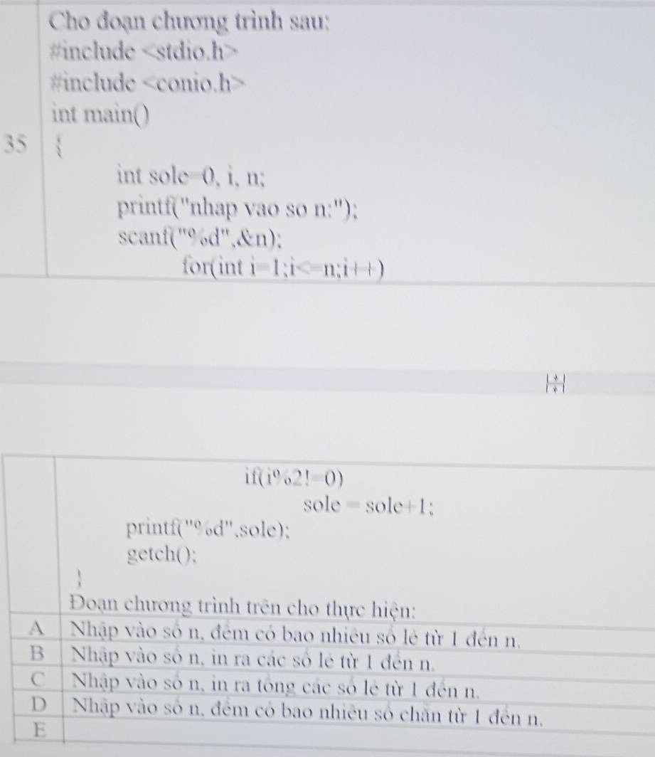 Cho đoạn chương trình sau:
#include
#include
int main()
35
int sole=0, i, n;
printf("nhap vao so n:");
scanf("%d",&n);
for(int i=1; i ; i++)
| (+)/+ |
ifef(1o2!=0)
sole =sole+1
printf("%d'',sole);
getch();
Đoạn chương trình trên cho thực hiện:
A Nhập vào số n. đêm có bao nhiều số lẻ từ 1 đến n.
B │ Nhập vào số n, in ra các số lẻ từ 1 đến n.
C Nhập vào số n, in ra tổng các số lẻ từ 1 đến n.
D | Nhập vào số n. đêm có bao nhiêu số chăn từ 1 đến n.
E