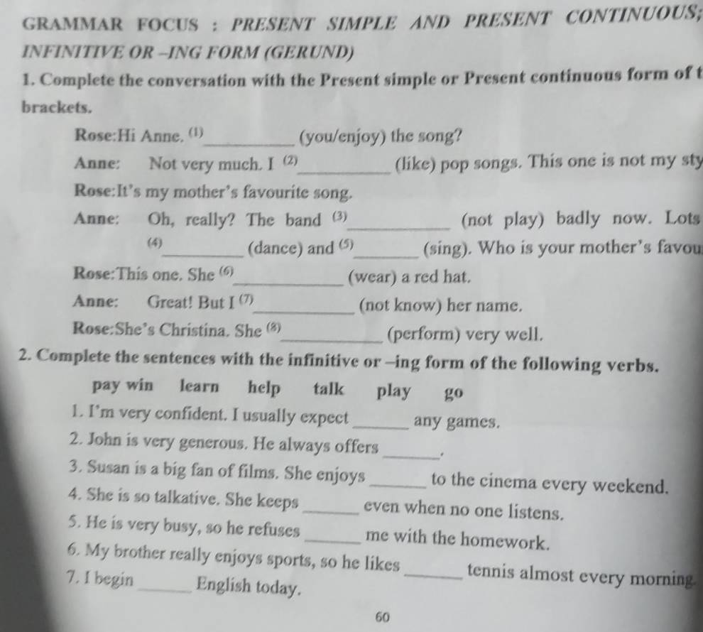 GRAMMAR FOCUS : PRESENT SIMPLE AND PRESENT CONTINUOUS; 
INFINITIVE OR --ING FORM (GERUND) 
1. Complete the conversation with the Present simple or Present continuous form of t 
brackets. 
Rose:Hi Anne, ()_ (you/enjoy) the song? 
Anne: Not very much. I (⑵)_ (like) pop songs. This one is not my sty 
Rose:It’s my mother’s favourite song. 
Anne: Oh, really? The band (3)_ (not play) badly now. Lots 
(4) 
_(dance) and ⑸_ (sing). Who is your mother’s favou 
Rose:This one. She (6)_ (wear) a red hat. 
Anne: Great! But I(7) _ (not know) her name. 
Rose:She’s Christina. She (8)_ (perform) very well. 
2. Complete the sentences with the infinitive or -ing form of the following verbs. 
pay win learn help talk play go 
1. I’m very confident. I usually expect _any games. 
2. John is very generous. He always offers _. 
3. Susan is a big fan of films. She enjoys _to the cinema every weekend. 
4. She is so talkative. She keeps _even when no one listens. 
5. He is very busy, so he refuses _me with the homework. 
6. My brother really enjoys sports, so he likes_ tennis almost every morning 
7. I begin_ English today. 
60