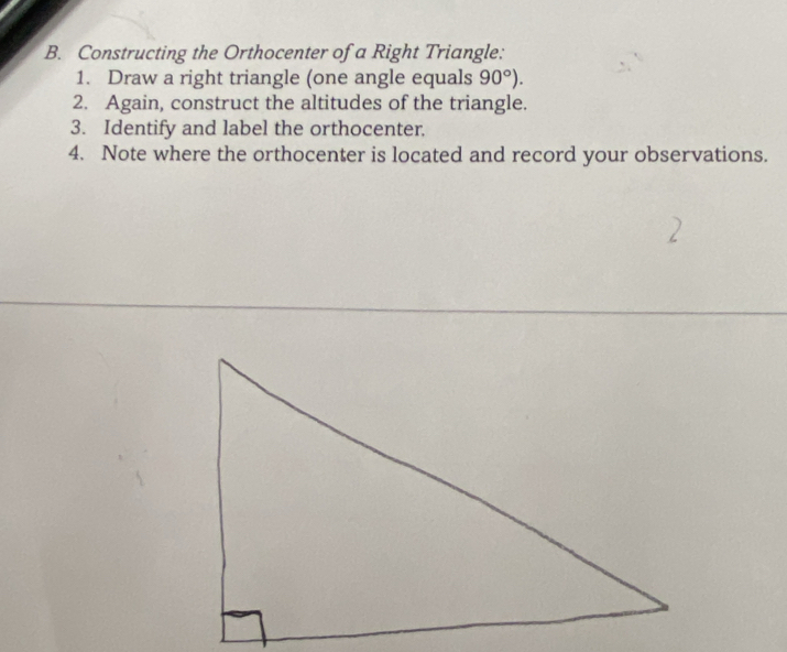 Constructing the Orthocenter of a Right Triangle: 
1. Draw a right triangle (one angle equals 90°). 
2. Again, construct the altitudes of the triangle. 
3. Identify and label the orthocenter. 
4. Note where the orthocenter is located and record your observations.