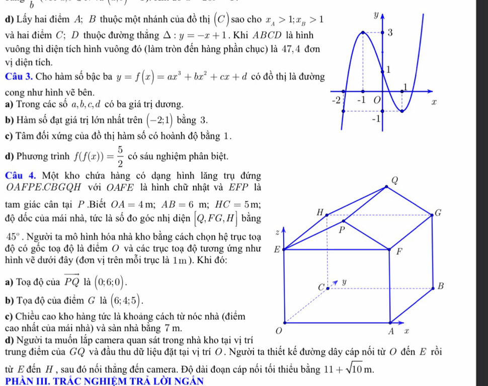 Lấy hai điểm A; B thuộc một nhánh của đồ thị (C) sao cho x_A>1;x_B>1
và hai điểm C; D thuộc đường thắng △ :y=-x+1. Khi ABCD là hình
vuông thì diện tích hình vuông đó (làm tròn đến hàng phần chục) là 47,4 đơn
vị diện tích.
Câu 3. Cho hàm số bậc ba y=f(x)=ax^3+bx^2+cx+d có đồ thị là đường
cong như hình vẽ bên.
a) Trong các số a,b, c,d có ba giá trị dương.
b) Hàm số đạt giá trị lớn nhất trên (-2;1) bằng 3. 
c) Tâm đối xứng của đồ thị hàm số có hoành độ bằng 1.
d) Phương trình f(f(x))= 5/2  có sáu nghiệm phân biệt.
Câu 4. Một kho chứa hàng có dạng hình lăng trụ đứng
OAFPE.CBGQH với OAFE là hình chữ nhật và EFP là
tam giác cân tại P .Biết OA=4m;AB=6m;HC=5m;
độ dốc của mái nhà, tức là số đo góc nhị diện [Q,FG,H] bằng
45°. Người ta mô hình hóa nhà kho bằng cách chọn hệ trục toạ
độ có gốc toạ độ là điểm O và các trục toạ độ tương ứng như
hình vẽ dưới đây (đơn vị trên mỗi trục là 1m ). Khi đó:
a) Toạ độ của vector PQ là (0;6;0).
b) Tọa độ của điểm G là (6;4;5).
c) Chiều cao kho hàng tức là khoảng cách từ nóc nhà (điểm
cao nhất của mái nhà) và sàn nhà bằng 7 m. 
d) Người ta muốn lắp camera quan sát trong nhà kho tại vị trí
trung điểm của GQ và đầu thu dữ liệu đặt tại vị trí O. Người ta thiết kế đường dây cáp nối từ O đến E rồi
từ E đến H , sau đó nối thắng đến camera. Độ dài đoạn cáp nối tối thiểu bằng 11+sqrt(10)m.
pHÀN III. TRÁC NGHIỆM TRả LờI ngÁn