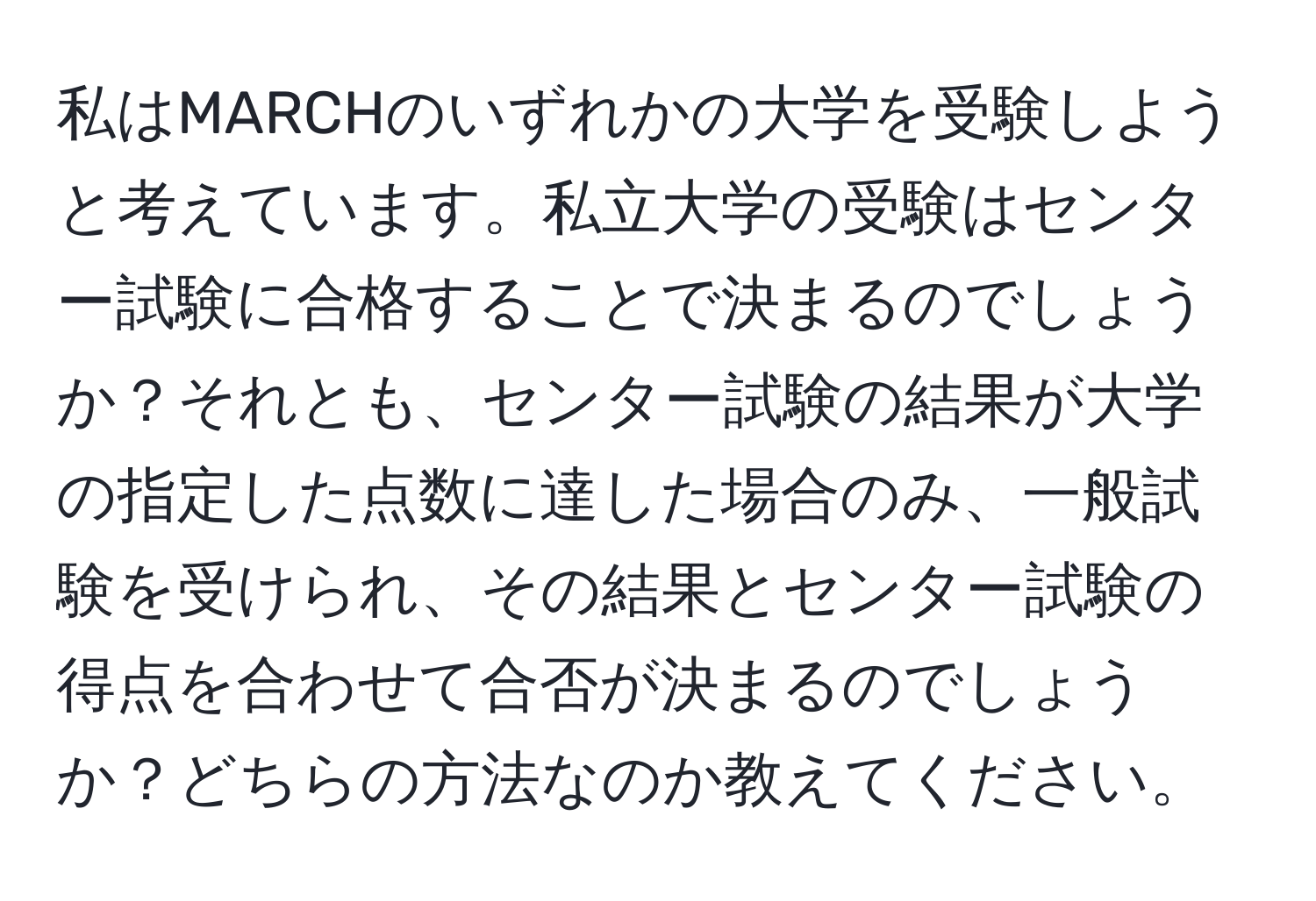 私はMARCHのいずれかの大学を受験しようと考えています。私立大学の受験はセンター試験に合格することで決まるのでしょうか？それとも、センター試験の結果が大学の指定した点数に達した場合のみ、一般試験を受けられ、その結果とセンター試験の得点を合わせて合否が決まるのでしょうか？どちらの方法なのか教えてください。