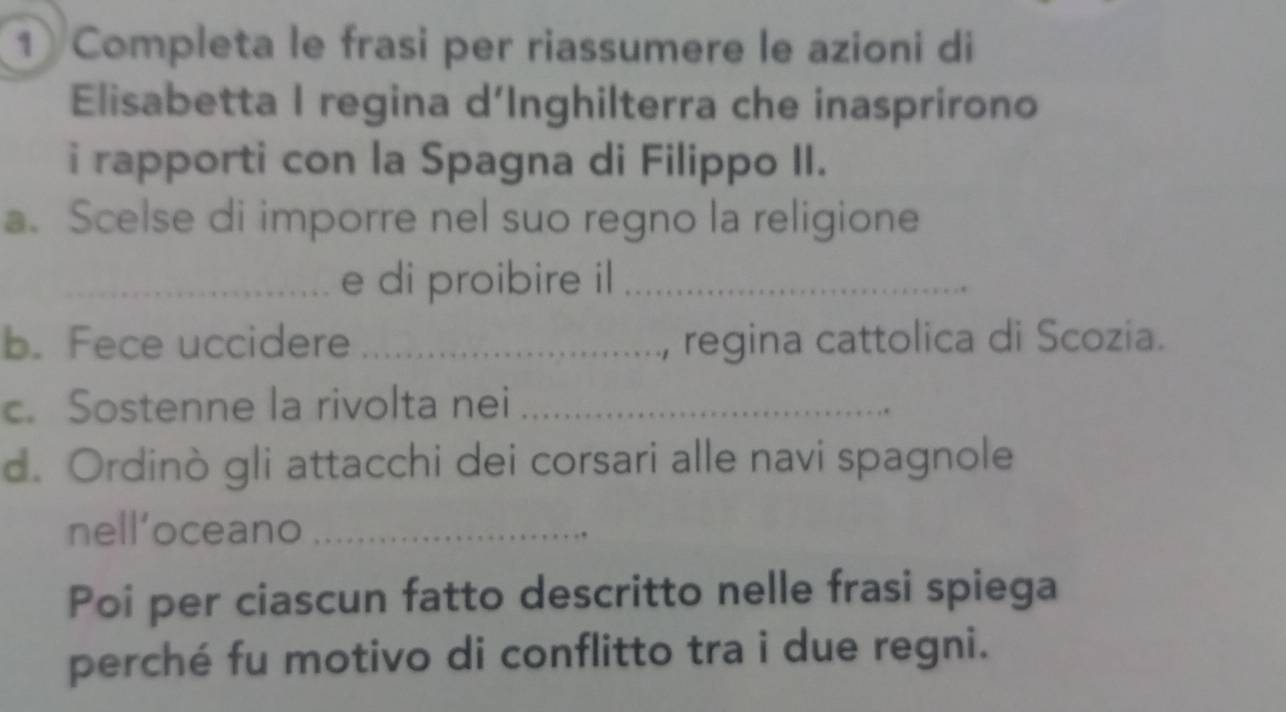 Completa le frasi per riassumere le azioni di 
Elisabetta I regina d'Inghilterra che inasprirono 
i rapporti con la Spagna di Filippo II. 
a. Scelse di imporre nel suo regno la religione 
_e di proibire il_ 
b. Fece uccidere _, regina cattolica di Scozia. 
c. Sostenne la rivolta nei_ 
d. Ordinò gli attacchi dei corsari alle navi spagnole 
nell’oceano_ 
Poi per ciascun fatto descritto nelle frasi spiega 
perché fu motivo di conflitto tra i due regni.