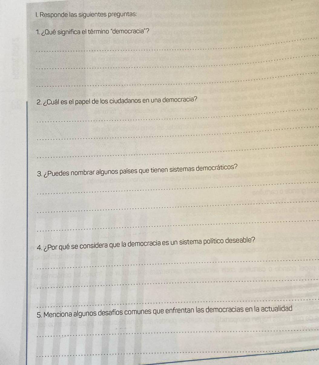 Responde las siguientes preguntas: 
_ 
1. ¿Qué significa el término "democracia"? 
_ 
_ 
_ 
2. ¿Cuál es el papel de los ciudadanos en una democracia? 
_ 
_ 
_ 
3. ¿Puedes nombrar algunos países que tienen sistemas democráticos? 
_ 
_ 
4. ¿Por qué se considera que la democracia es un sistema político deseable? 
_ 
_ 
_ 
5. Menciona algunos desafíos comunes que enfrentan las democracias en la actualidad 
_ 
_