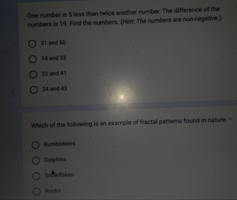One number is 5 less than twice another number. The difference of the
numbers is 19. Find the numbers. (Hint: The numbers are non-negative.)
31 and 50
14 and 33
22 and 41
24 and 43
Which of the following is an example of fractal patterns found in nature. *
Bumblebees
Dolphins
Snowflakes
Rocks