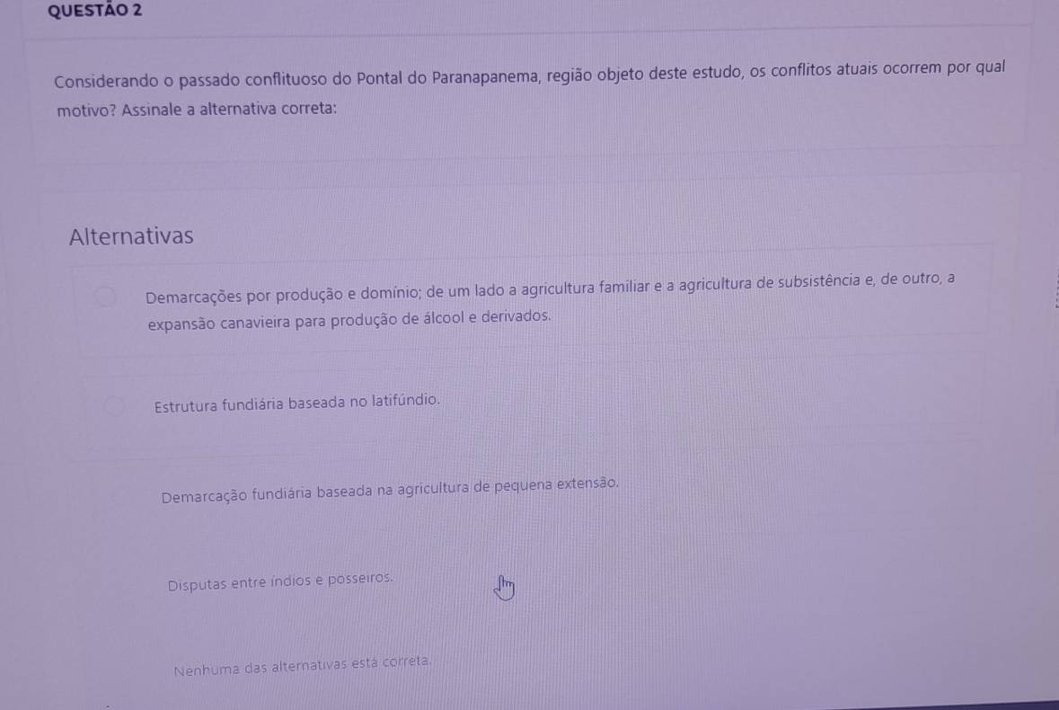 Considerando o passado conflituoso do Pontal do Paranapanema, região objeto deste estudo, os conflitos atuais ocorrem por qual
motivo? Assinale a alternativa correta:
Alternativas
Demarcações por produção e domínio; de um lado a agricultura familiar e a agricultura de subsistência e, de outro, a
expansão canavieira para produção de álcool e derivados.
Estrutura fundiária baseada no latifúndio.
Demarcação fundiária baseada na agricultura de pequena extensão.
Disputas entre índios e posseiros.
Nenhuma das alternativas está correta.