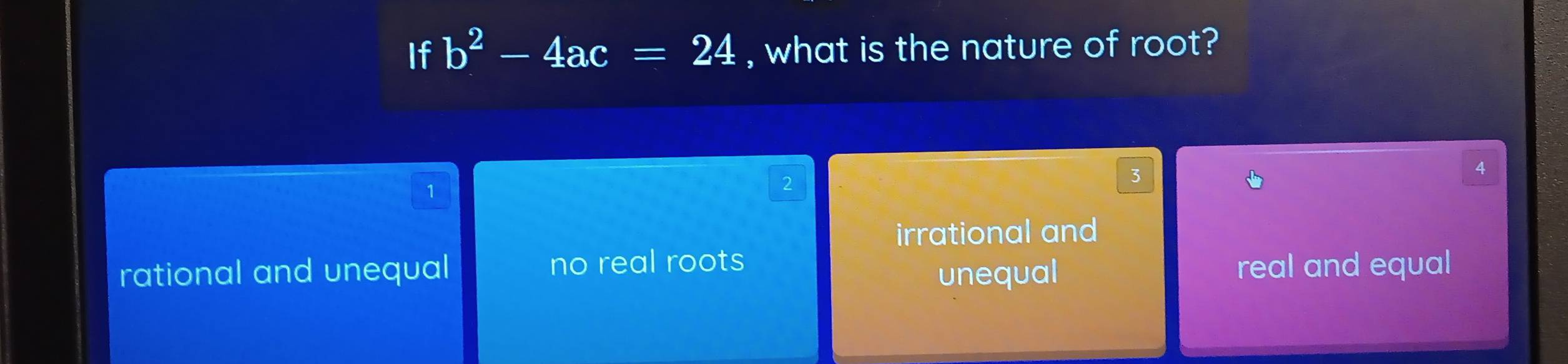 If b^2-4ac=24 , what is the nature of root?
3
4
1
2
irrational and
rational and unequal no real roots real and equal
unequal