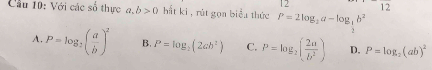 12^-overline 12 
Câu 10: Với các số thực a, b>0 bất kì , rút gọn biểu thức P=2log _2a-log _ 1/2 b^2
A. P=log _2( a/b )^2 B. P=log _2(2ab^2) C. P=log _2( 2a/b^2 ) D. P=log _2(ab)^2