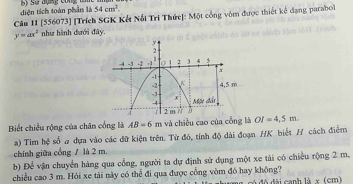 Sử đụng công thức m 
diện tích toàn phần là 54cm^2. 
Câu 11 [556073] [Trích SGK Kết Nổi Tri Thức]: Một cổng vòm được thiết kế dạng parabol
y=ax^2 như hình dưới đây. 
Biết chiều rộng của chân cổng là AB=6m và chiều cao của cổng là OI=4,5m. 
a) Tìm hệ số a dựa vào các dữ kiện trên. Từ đó, tính độ dài đoạn HK biết H cách điểm 
chính giữa cổng / là 2 m. 
b) Để vận chuyển hàng qua cổng, người ta dự định sử dụng một xe tải có chiều rộng 2 m, 
chiều cao 3 m. Hỏi xe tải này có thể đi qua được cổng vòm đó hay không? 
đó đô dài canh là x (cm)