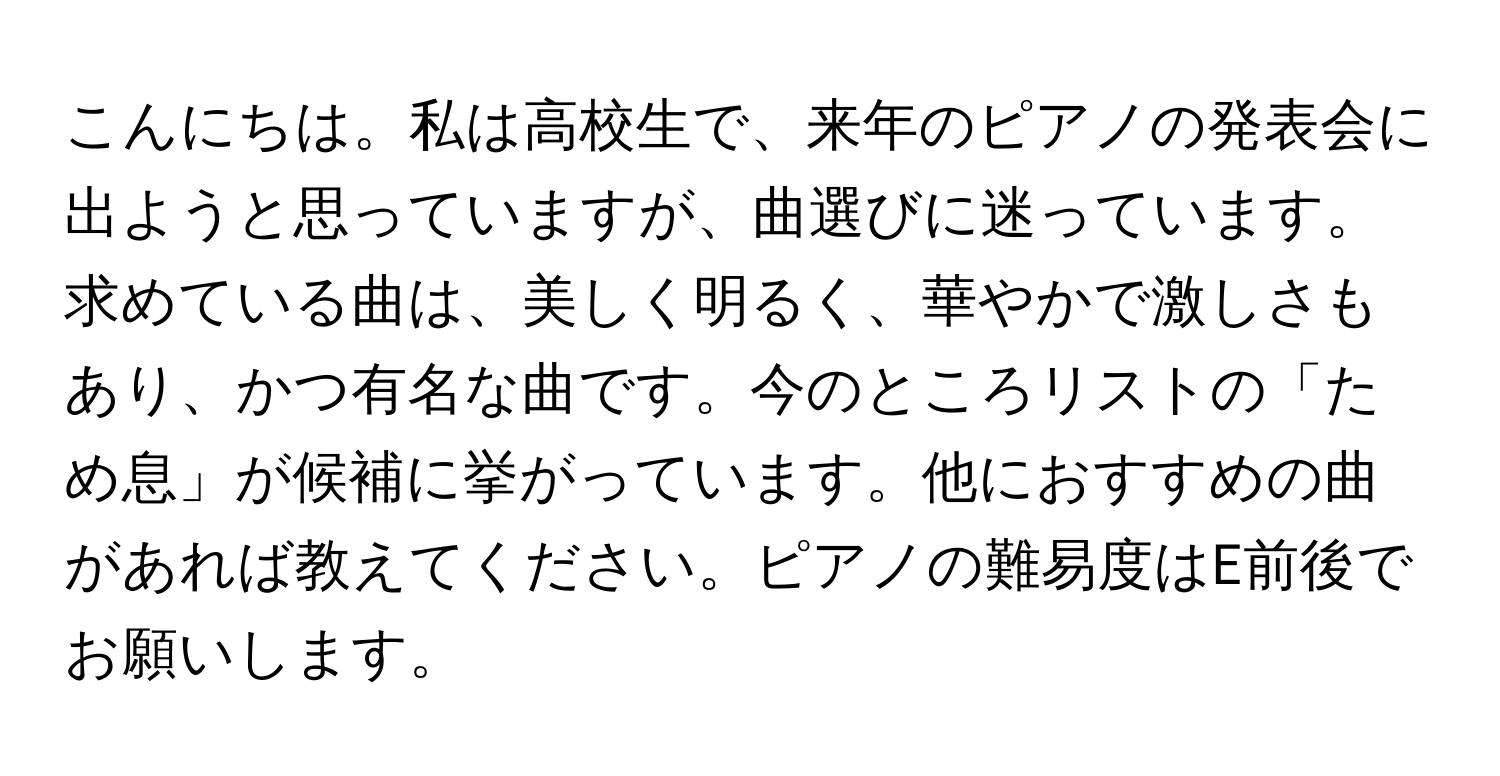 こんにちは。私は高校生で、来年のピアノの発表会に出ようと思っていますが、曲選びに迷っています。求めている曲は、美しく明るく、華やかで激しさもあり、かつ有名な曲です。今のところリストの「ため息」が候補に挙がっています。他におすすめの曲があれば教えてください。ピアノの難易度はE前後でお願いします。