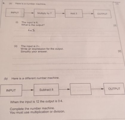 (3) Here is a number machine. 
INPUT Multiply by 7 Addi 3 OUTPUT 
(i) The input is 6. What is the output? 
[1] 
_ 
_ 
_ 
(ii) The input is 2.v. Write an expression for the output. 
Simplify your answer. [2] 
_ 
_ 
_ 
(b) Here is a different number machine. 
INPUT Subtract 8 OUTPUT 
When the input is 12 the output is 0·4. 
Complete the number machine. 
You must use multiplication or division.