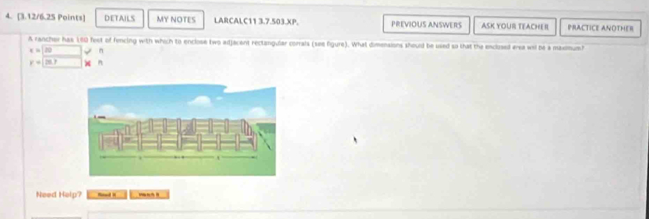 DETAILS MY NOTES LARCALC11 3.7.503.XP. PREVIOUS ANSWERS ASK YOUR TEACHER PRACTICE ANOTHER 
A rancher has 180 feet of fencing with which to enclose two adjacent rectangular corrals (see figure). What dimensions should be used so that the enclosed erea wil be a maxmum?
x=120 n
y=[20,7 n
Need Help? Read i ”