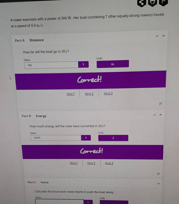 A rower exercises with a power of 200 W. Her boat (containing 7 other equally-strong rowers) travels 
at a speed of 9.0 m/s. 
Part A Distance 
How far will the boat go in 20 s? 
Value Units
180
? m
Correct! 
Hint 1 Hint 2 Hint 3 
Part B Energy 
How much energy will the crew have converted in 20 s? 
Value Units
32000 J 
Correct! 
Hint 1 Hint 2 Hint 3
P 
Part C Force 
Calculate the force each rower exerts to push the boat along. 
Value Units 
7