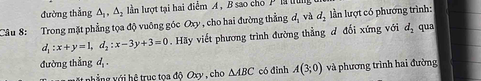 đường thẳng △ _1, △ _2 llằn lượt tại hai điểm A , B sao cho Plà tung 
Câu 8: Trong mặt phẳng tọa độ vuông góc Oxy , cho hai đường thẳng d_1 và d_2 lần lượt có phương trình:
d_1:x+y=1, d_2:x-3y+3=0. Hãy viết phương trình đường thẳng d đối xứng với d_2 qua 
đường thẳng d_1. 
nặt phẳng với hệ truc tọa độ Oxy , cho △ ABC có đỉnh A(3;0) và phương trình hai đường