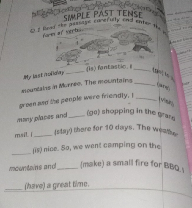 SIMPLE PAST TENSE 
Q.1 Read the passage carefully and enter t 
form of verbs. 
alsed bles 
dmoth 
(is) fantastic. I_ 
My last holiday_ 
(go) to 
mountains in Murree. The mountains_ 
her 
(are) 
green and the people were friendly. I_ 
(visit) 
many places and _(go) shopping in the grand 
mall. I_ (stay) there for 10 days. The weather 
_(is) nice. So, we went camping on the 
mountains and_ (make) a small fire for BBQ. I 
_(have) a great time.