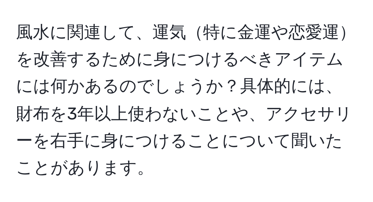 風水に関連して、運気特に金運や恋愛運を改善するために身につけるべきアイテムには何かあるのでしょうか？具体的には、財布を3年以上使わないことや、アクセサリーを右手に身につけることについて聞いたことがあります。