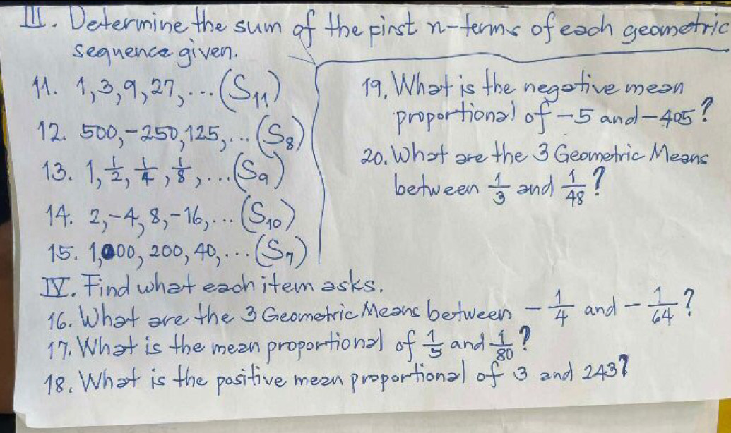 Determine the sum of the first n- term of each geometric 
sequence given. 
41. 1, 3, 9, 27, ·s (S_11) 19. What is the negotive mean 
proportional of -5 and -4 25? 
12. 500, -250, 125,...(S_8)
20. What are the 3 Geometric Means 
13. 1,  1/2 ,  1/4 ,  1/8 , ·s (S_9) 7 
between  1/3  and  1/48 
14. 2, -4, 8, -16,...(S_10)
15. 1,000, 200, 40,...(S_7)
I. Find what exchitemesks. 
16. What are the 3 Geometric Means between - 1/4  and - 1/64  7 
17. What is the meen proportional of  1/5  and  1/80 
18. What is the positive mean proportional of 3 2nd 243?