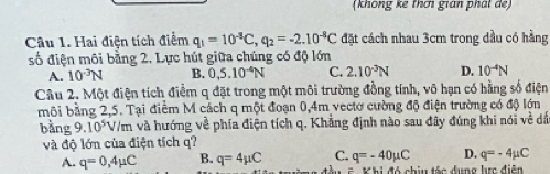 (không kê thơi gián phát de)
Câu 1. Hai điện tích điểm q_1=10^(-8)C, q_2=-2.10^(-8)C đặt cách nhau 3cm trong dầu có hằng
số điện môi bằng 2. Lực hút giữa chúng có độ lớn
A. 10^(-3)N B. 0,5.10^(-4)N C. 2.10^(-3)N D. 10^(-4)N
Câu 2. Một điện tích điểm q đặt trong một môi trường đồng tính, vô hạn có hằng số điện
môi bằng 2,5. Tại điểm M cách q một đoạn 0,4m vectơ cường độ điện trường có độ lớn
bằng 9. 10^5 */m và hướng về phía điện tích q. Khẳng định nào sau đây đúng khi nói về dấn
và độ lớn của điện tích q?
A. q=0,4mu C B. q=4mu C C. q=-40mu C D. q=-4mu C
C i đó chiu tác dung lực điễn