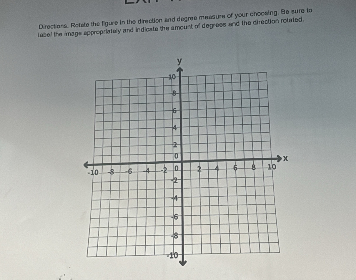 Directions. Rotate the figure in the direction and degree measure of your choosing. Be sure to 
label the image appropriately and indicate the amount of degrees and the direction rotated.