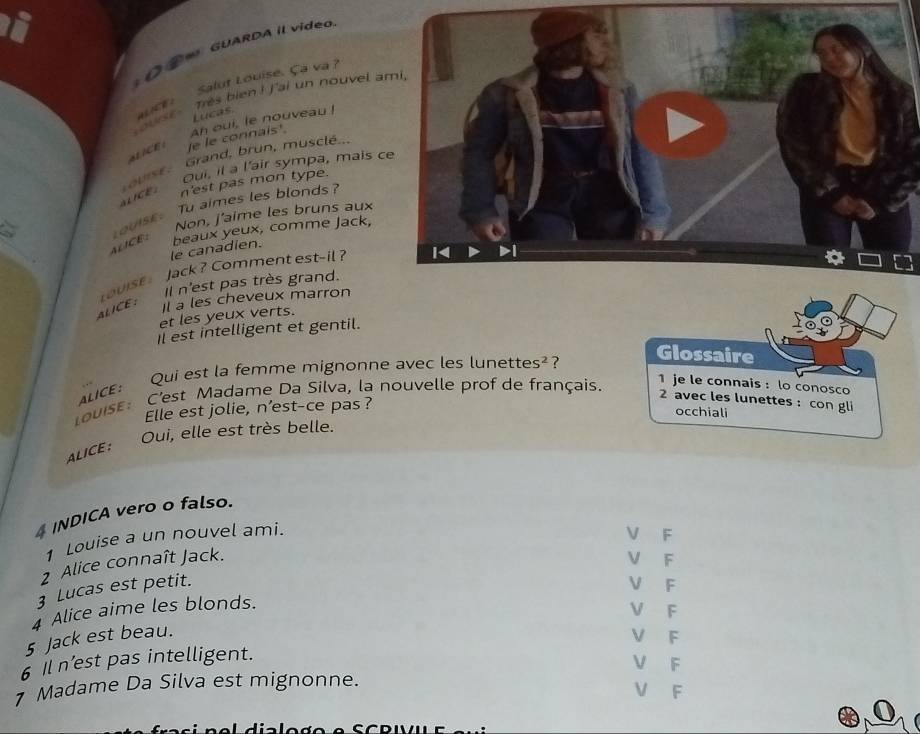 ④∞ GUARDA Il video
auce Salut Louise. Ça va 1
se Très bien ! j'ai un nouvel a
Lucas.
e le connals'. An oui, le nouveau !
Grand, brun, musclé...
4 1CE
Oui, il a l'air sympa, mais c
n'est pas mon type.
aLFCE: oVISE :
a Tu aimes les blonds ?
OuIsE
Non, J'aime les bruns aux
ALICE: beaux yeux, comme Jack,
le canadien.
Jack ? Comment est-il ?
Il n'est pas très grand.
LouIse
ALICE : Il a les cheveux marron
et les yeux verts.
Il est intelligent et gentil.
tice: Qui est la femme mignonne avec les lunette 5^2 ?
Glossaire
Louise: C'est Madame Da Silva, la nouvelle prof de français.
1 je le connais : lo conosco
2 avec les lunettes : con gli
Elle est jolie, n’est-ce pas ?
occhiali
ALCE: Oui, elle est très belle.
INDICA vero o falso.
1 Louise a un nouvel ami.
V F
2 Alice connaît Jack. V F
3 Lucas est petit.
V F
4 Alice aime les blonds.
V F
5 Jack est beau.
V F
6 il n’est pas intelligent.
V F
Madame Da Silva est mignonne.
V F