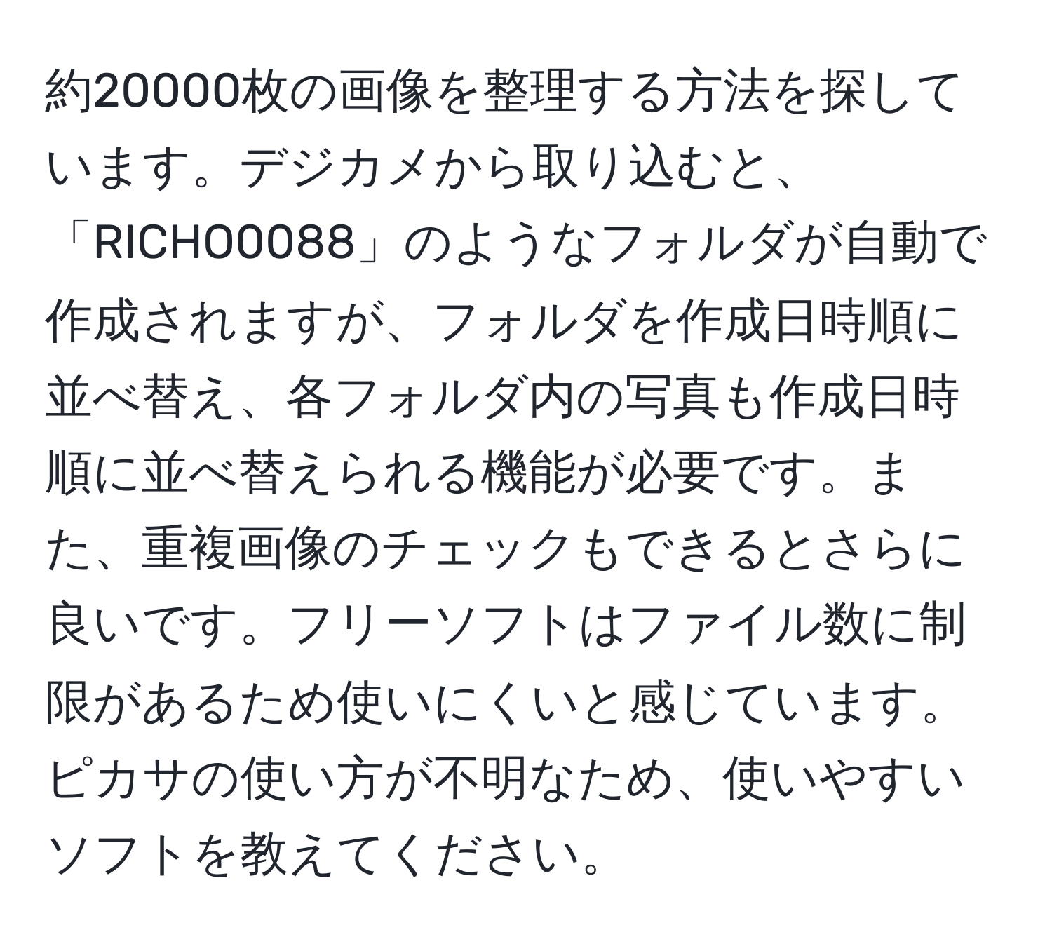 約20000枚の画像を整理する方法を探しています。デジカメから取り込むと、「RICHO0088」のようなフォルダが自動で作成されますが、フォルダを作成日時順に並べ替え、各フォルダ内の写真も作成日時順に並べ替えられる機能が必要です。また、重複画像のチェックもできるとさらに良いです。フリーソフトはファイル数に制限があるため使いにくいと感じています。ピカサの使い方が不明なため、使いやすいソフトを教えてください。