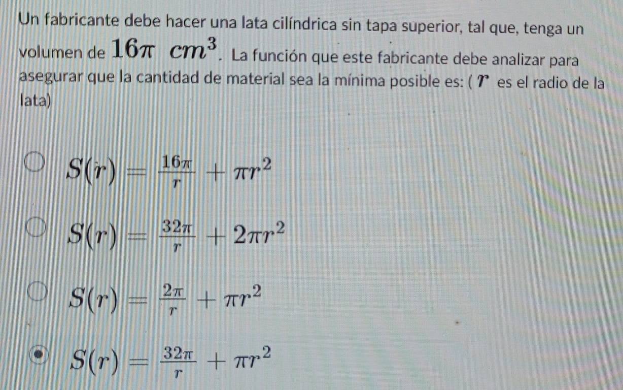 Un fabricante debe hacer una lata cilíndrica sin tapa superior, tal que, tenga un
volumen de 16π cm^3. La función que este fabricante debe analizar para
asegurar que la cantidad de material sea la mínima posible es: ( ʔ es el radio de la
lata)
S(r)= 16π /r +π r^2
S(r)= 32π /r +2π r^2
S(r)= 2π /r +π r^2
S(r)= 32π /r +π r^2