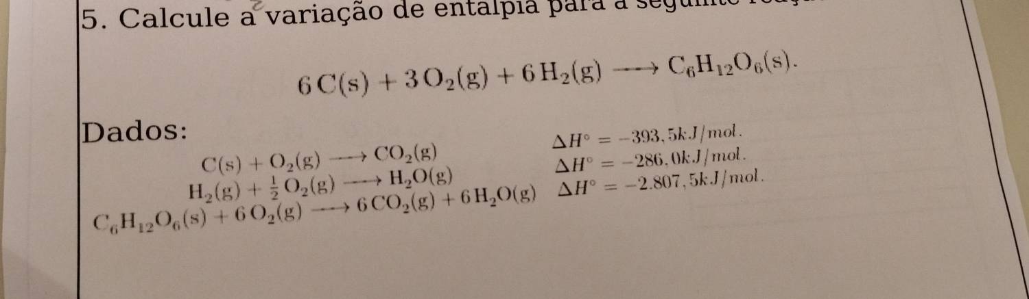 Calcule a variação de entalpia para a segum
6C(s)+3O_2(g)+6H_2(g)to C_6H_12O_6(s). 
Dados:
△ H°=-393,5kJ/mol.
C(s)+O_2(g)to CO_2(g)
△ H°=-286,0kJ/mol.
H_2(g)+ 1/2 O_2(g)to H_2O(g)
C_6H_12O_6(s)+6O_2(g)to 6CO_2(g)+6H_2O(g)△ H°=-2.807,5kJ/mol.