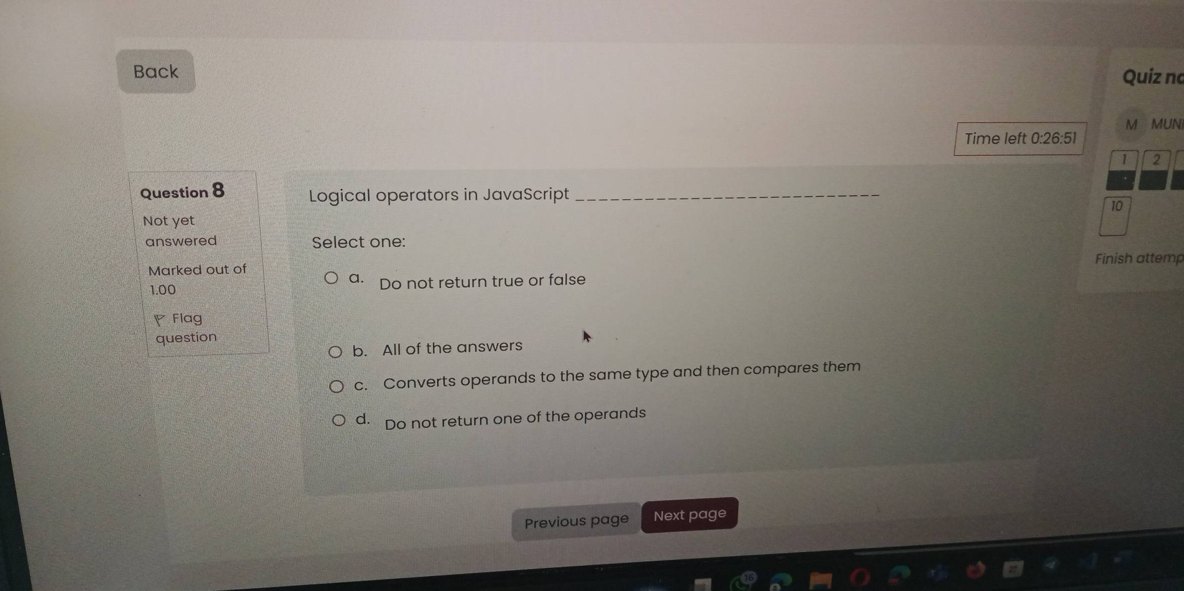 Back
Quiz no
M MUNI
Time left 0 26:51
1 2
Question 8
Logical operators in JavaScript_
10
Not yet
answered Select one:
Finish attemp
Marked out of
a.
1.00 Do not return true or false
◤ Flag
question
b. All of the answers
c. Converts operands to the same type and then compares them
d. Do not return one of the operands
Previous page Next page