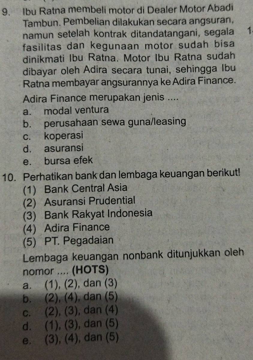 Ibu Ratna membeli motor di Dealer Motor Abadi
Tambun. Pembelian dilakukan secara angsuran,
namun setelah kontrak ditandatangani, segala 1
fasilitas dan kegunaan motor sudah bisa
dinikmati Ibu Ratna. Motor Ibu Ratna sudah
dibayar oleh Adira secara tunai, sehingga Ibu
Ratna membayar angsurannya ke Adira Finance.
Adira Finance merupakan jenis ....
a. modal ventura
b. perusahaan sewa guna/leasing
c. koperasi
d. asuransi
e. bursa efek
10. Perhatikan bank dan lembaga keuangan berikut!
(1) Bank Central Asia
(2) Asuransi Prudential
(3) Bank Rakyat Indonesia
(4) Adira Finance
(5) PT. Pegadaian
Lembaga keuangan nonbank ditunjukkan oleh
nomor .... (HOTS)
a. (1), (2), dan (3)
b. (2), (4), , dan (5)
c. (2), (3) , dan (4)
d. . (1), (3), , dan (5)
e. (3), (4), , dan (5)