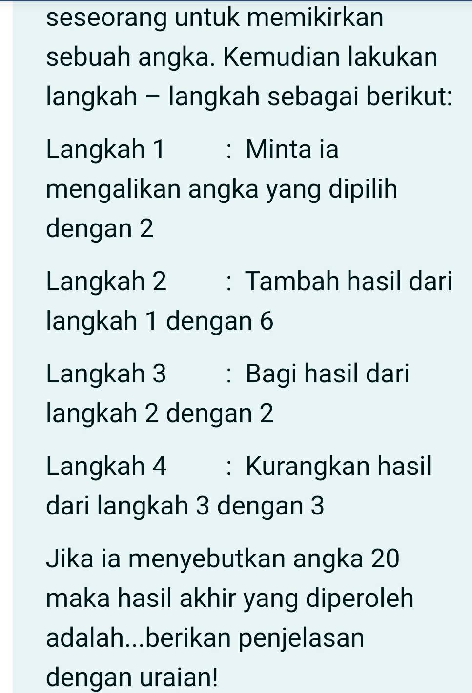 seseorang untuk memikirkan 
sebuah angka. Kemudian lakukan 
langkah - langkah sebagai berikut: 
Langkah 1 : Minta ia 
mengalikan angka yang dipilih 
dengan 2
Langkah 2 : Tambah hasil dari 
langkah 1 dengan 6
Langkah 3 : Bagi hasil dari 
langkah 2 dengan 2
Langkah 4 : Kurangkan hasil 
dari langkah 3 dengan 3
Jika ia menyebutkan angka 20
maka hasil akhir yang diperoleh 
adalah...berikan penjelasan 
dengan uraian!