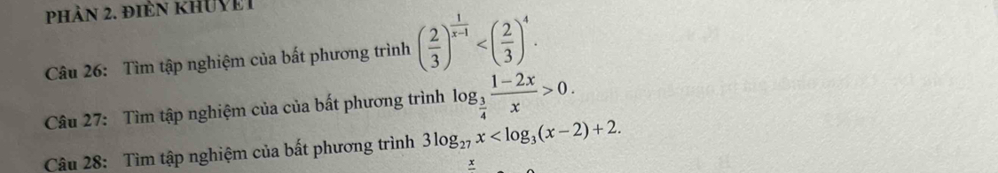 Phản 2. điền khuyEt 
Câu 26: Tìm tập nghiệm của bất phương trình ( 2/3 )^ 1/x-1  . 
Câu 27: Tìm tập nghiệm của của bất phương trình log _ 3/4  (1-2x)/x >0. 
Câu 28: Tìm tập nghiệm của bất phương trình 3log _27x .
x