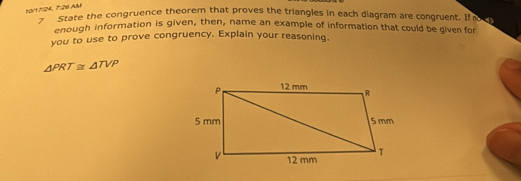 10/17/24, 7:26 AM 
7 State the congruence theorem that proves the triangles in each diagram are congruent. If no 
enough information is given, then, name an example of information that could be given for 
you to use to prove congruency. Explain your reasoning.
△ PRT≌ △ TVP