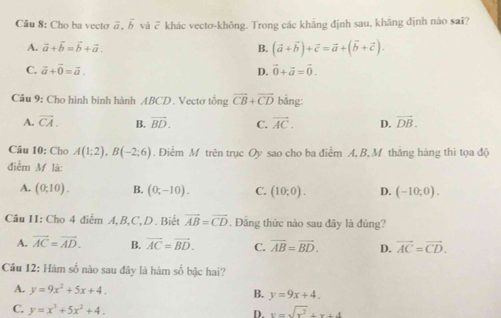 Cho ba vecto vector a, vector b và overline c khác vectơ-không. Trong các khẳng định sau, khăng định nào sai?
A. vector a+vector b=vector b+vector a. B. (vector a+vector b)+vector c=vector a+(vector b+vector c). 
C. vector a+vector 0=vector a. D. vector 0+vector a=vector 0. 
Câu 9: Cho hình bình hành ABCD. Vectơ tông vector CB+vector CD bằng:
A. overline CA. B. vector BD. C. vector AC. D. vector DB. 
Câu 10: Cho A(1;2), B(-2;6). Điểm M trên trục Oy sao cho ba điểm A, B, M thăng hàng thi tọa độ
điểm M là:
A. (0;10). B. (0;-10). C. (10;0). D. (-10;0). 
Câu 11: Cho 4 điểm A, B, C, D . Biết vector AB=vector CD. Đăng thức nào sau đây là đúng?
A. vector AC=vector AD. B. vector AC=vector BD. C. vector AB=vector BD. D. vector AC=vector CD. 
Cầu 12: Hàm số nào sau đây là hàm số bậc hai?
A. y=9x^2+5x+4. B. y=9x+4.
C. y=x^3+5x^2+4. y=sqrt(x^2)+x+4
D.