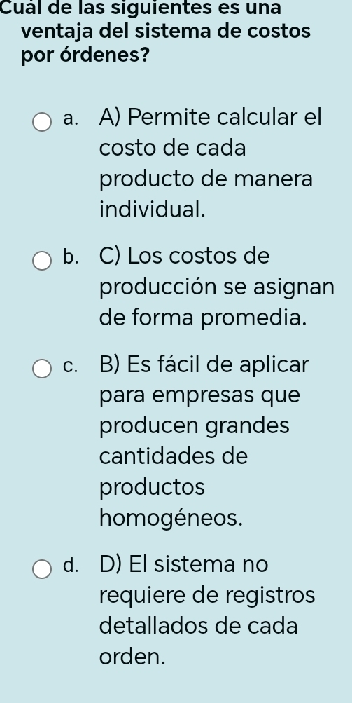 Cuál de las siguientes es una
ventaja del sistema de costos
por órdenes?
a. A) Permite calcular el
costo de cada
producto de manera
individual.
b. C) Los costos de
producción se asignan
de forma promedia.
c. B) Es fácil de aplicar
para empresas que
producen grandes
cantidades de
productos
homogéneos.
d. D) El sistema no
requiere de registros
detallados de cada
orden.