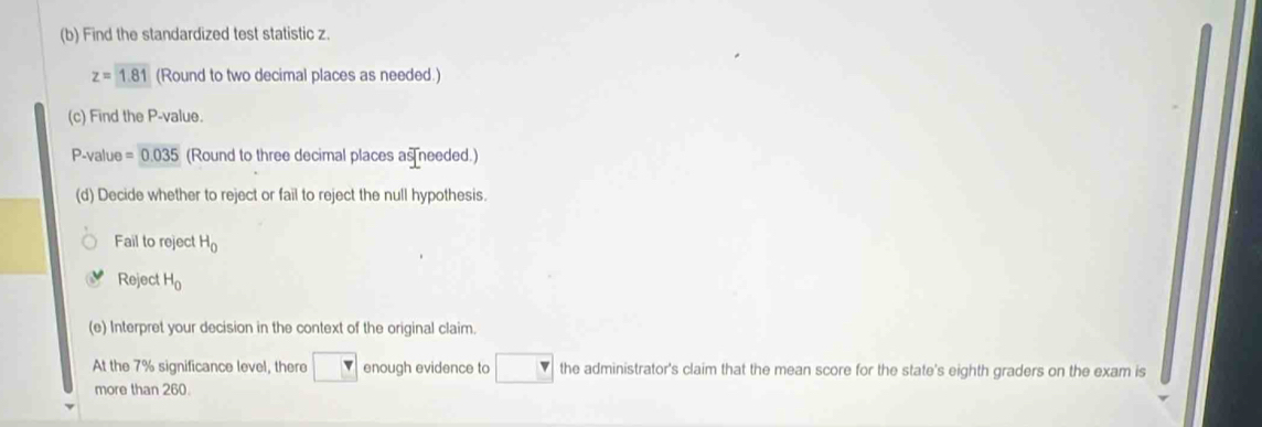 Find the standardized test statistic z.
z=1.81 (Round to two decimal places as needed.) 
(c) Find the P -value.
P -value =0.035 (Round to three decimal places as needed.) 
(d) Decide whether to reject or fail to reject the null hypothesis. 
Fail to reject H_0
Reject H_0
(e) Interpret your decision in the context of the original claim. 
At the 7% significance level, there enough evidence to the administrator's claim that the mean score for the state's eighth graders on the exam is 
more than 260.