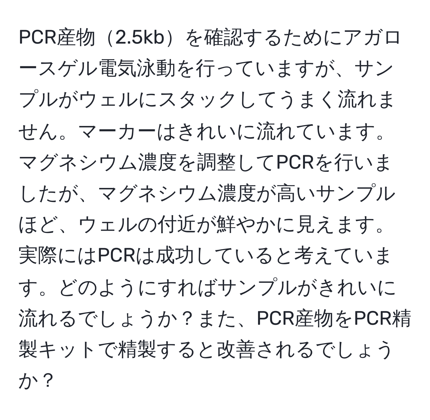 PCR産物2.5kbを確認するためにアガロースゲル電気泳動を行っていますが、サンプルがウェルにスタックしてうまく流れません。マーカーはきれいに流れています。マグネシウム濃度を調整してPCRを行いましたが、マグネシウム濃度が高いサンプルほど、ウェルの付近が鮮やかに見えます。実際にはPCRは成功していると考えています。どのようにすればサンプルがきれいに流れるでしょうか？また、PCR産物をPCR精製キットで精製すると改善されるでしょうか？