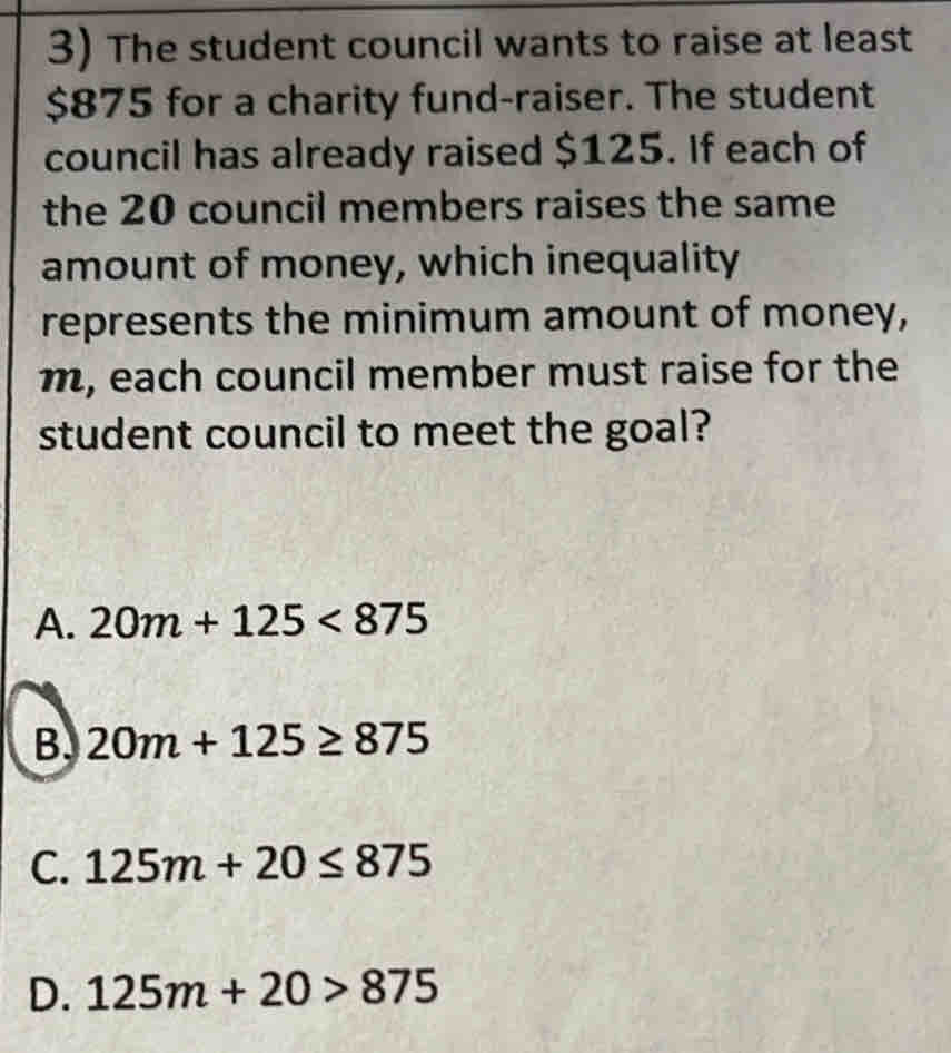 The student council wants to raise at least
$875 for a charity fund-raiser. The student
council has already raised $125. If each of
the 20 council members raises the same
amount of money, which inequality
represents the minimum amount of money,
m, each council member must raise for the
student council to meet the goal?
A. 20m+125<875</tex>
B. 20m+125≥ 875
C. 125m+20≤ 875
D. 125m+20>875