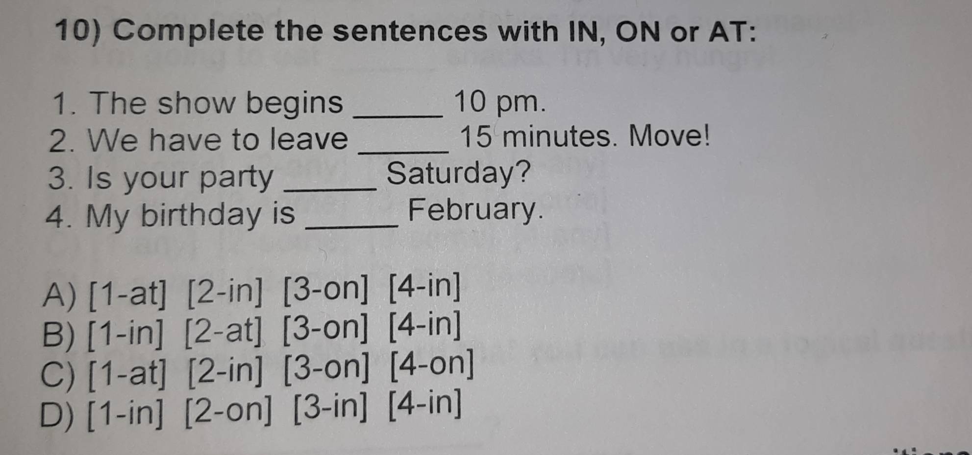 Complete the sentences with IN, ON or AT:
1. The show begins _10 pm.
2. We have to leave _ 15 minutes. Move!
3. Is your party _Saturday?
4. My birthday is_
February.
A) 1-a1 1 [2-in] ' [3-on][4-in]
B) [1 -in] [2-at] [3-on][4-in]
C) [1-at] [2-in] [3-on][4-on]
D) [1-in][2-on][3-in][4-in]