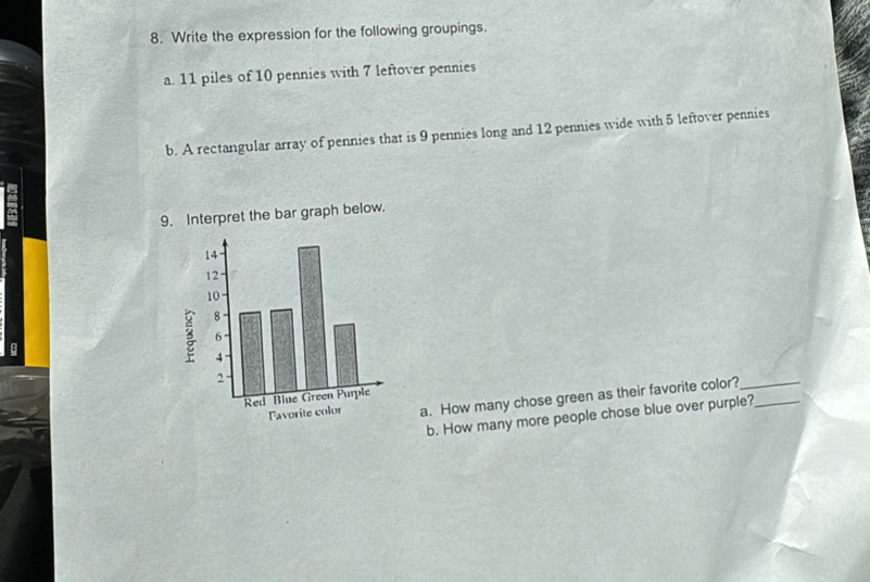 Write the expression for the following groupings. 
a. 11 piles of 10 pennies with 7 leftover pennies 
b. A rectangular array of pennies that is 9 pennies long and 12 pennies wide with 5 leftover pennies 
9. Interpret the bar graph below. 
a. How many chose green as their favorite color?__ 
b. How many more people chose blue over purple?