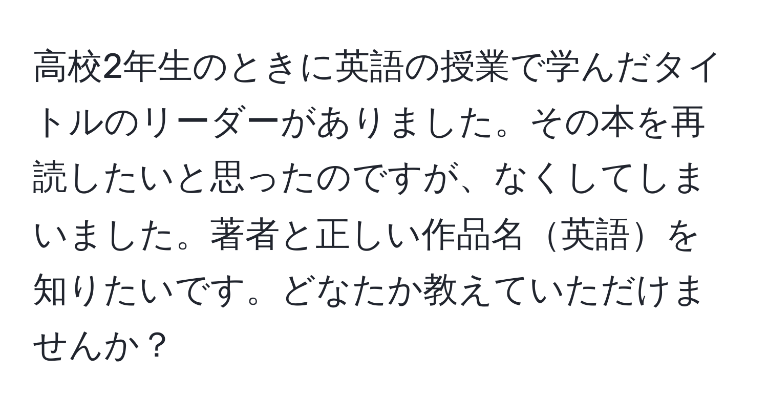 高校2年生のときに英語の授業で学んだタイトルのリーダーがありました。その本を再読したいと思ったのですが、なくしてしまいました。著者と正しい作品名英語を知りたいです。どなたか教えていただけませんか？