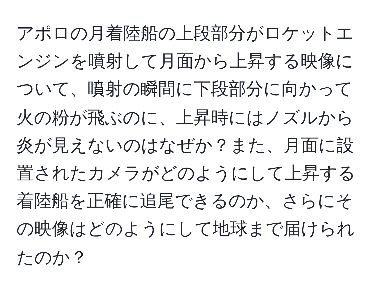 アポロの月着陸船の上段部分がロケットエンジンを噴射して月面から上昇する映像について、噴射の瞬間に下段部分に向かって火の粉が飛ぶのに、上昇時にはノズルから炎が見えないのはなぜか？また、月面に設置されたカメラがどのようにして上昇する着陸船を正確に追尾できるのか、さらにその映像はどのようにして地球まで届けられたのか？