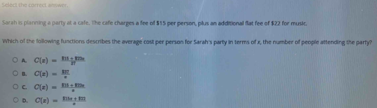 Select the correct answer.
Sarah is planning a party at a cafe. The cafe charges a fee of $15 per person, plus an additional flat fee of $22 for music.
Which of the following functions describes the average cost per person for Sarah's party in terms of x, the number of people attending the party?
A. C(x)= (815+822x)/37 
B. C(x)= $37/x 
C. C(x)= (815+822x)/x 
D、 C(x)= ($15x+822)/x 