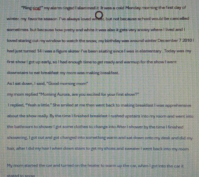 "Ring rog!" my alarm ringed I slammed it It was a cold Monday morning the first day of 
winter, my favorite season I've always loved winter, but not because school would be cancelled 
sometimes but because how pretty and white it was also it gets very snowy where I lived and I 
loved staring out my window to watch the snow, my birthday was around winter December 7 2010 I 
had just turned 14 I was a figure skater I've been skating since I was in elementary . Today was my 
first show I got up early, so I had enough time to get ready and warmup for the show I went 
downstairs to eat breakfast my mom was making breakfast. 
As I sat down, I said, "Good morning mom" 
my mom replied “Moring Aurora, are you excited for your first show?” 
I replied, "Yeah a little." She smiled at me then went back to making breakfast I was apprehensive 
about the show really. By the time I finished breakfast I rushed upstairs into my room and went into 
the bathroom to shower I got some clothes to change into After I shower by the time I finished 
showering, I got out and got changed into something warm and sat down onto my desk and did my 
hair, after I did my hair I when down stairs to get my shoes and sweater I went back into my room 
My mom started the car and turned on the heater to warm up the car, when I got into the car it 
eated tn snow