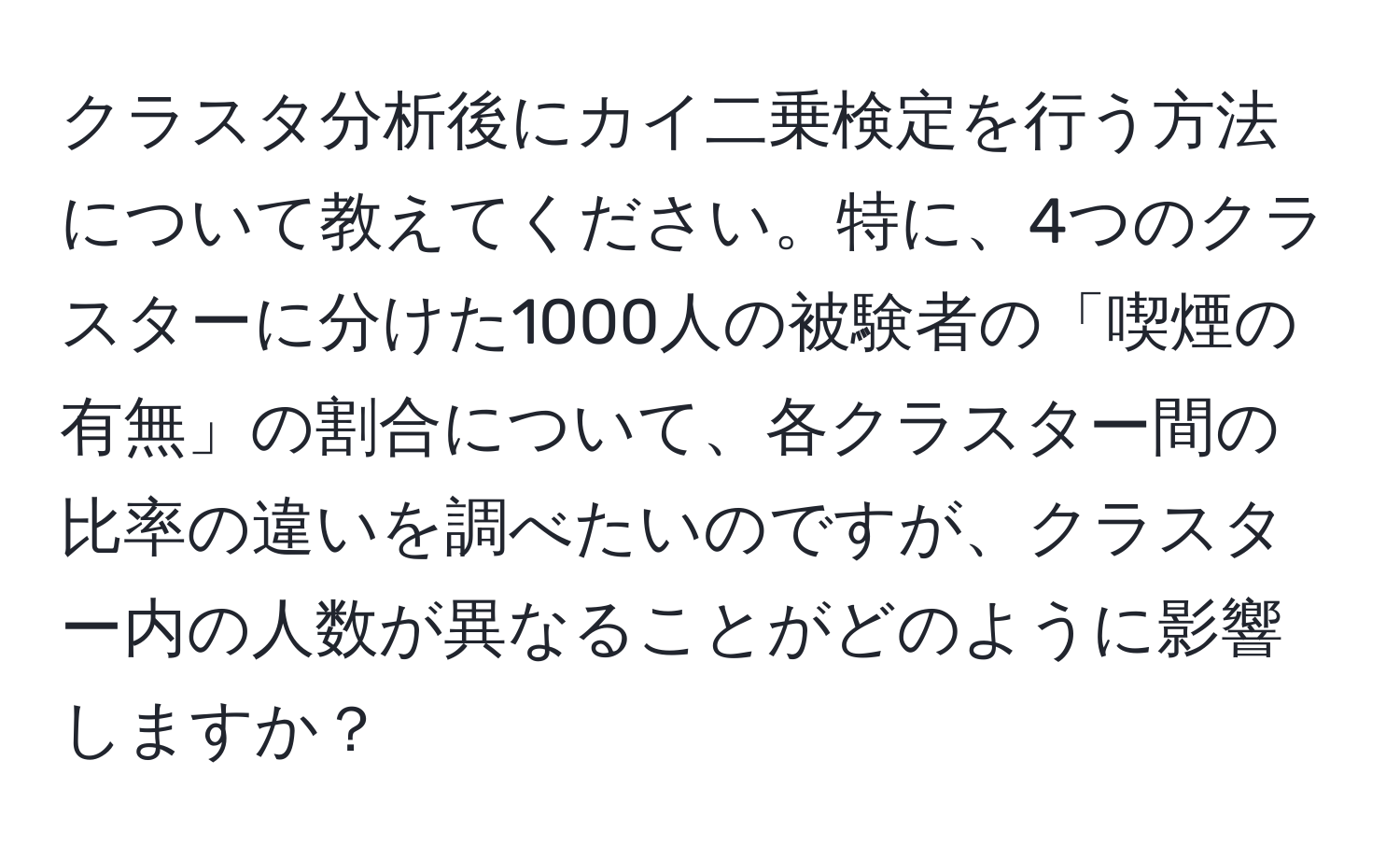 クラスタ分析後にカイ二乗検定を行う方法について教えてください。特に、4つのクラスターに分けた1000人の被験者の「喫煙の有無」の割合について、各クラスター間の比率の違いを調べたいのですが、クラスター内の人数が異なることがどのように影響しますか？