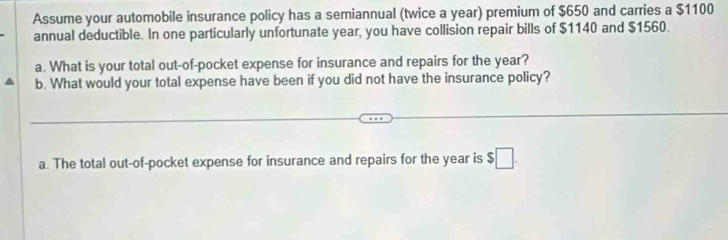 Assume your automobile insurance policy has a semiannual (twice a year) premium of $650 and carries a $1100
annual deductible. In one particularly unfortunate year, you have collision repair bills of $1140 and $1560. 
a. What is your total out-of-pocket expense for insurance and repairs for the year? 
b. What would your total expense have been if you did not have the insurance policy? 
a. The total out-of-pocket expense for insurance and repairs for the year is $□.