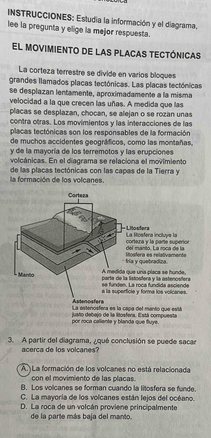 INSTRUCCIONES: Estudia la información y el diagrama,
lee la pregunta y elige la mejor respuesta.
El MOVIMIENTO DE LAS PLACAS TECTÓnICAs
La corteza terrestre se divide en varios bloques
grandes llamados placas tectónicas. Las placas tectónicas
se desplazan lentamente, aproximadamente a la misma
velocidad a la que crecen las uñas. A medida que las
placas se desplazan, chocan, se alejan o se rozan unas
contra otras. Los movimientos y las interacciones de las
placas tectónicas son los responsables de la formación
de muchos accidentes geográficos, como las montañas,
y de la mayoría de los terremotos y las erupciones
volcánicas. En el diagrama se relaciona el movimiento
de las placas tectónicas con las capas de la Tierra y
la formación de los volcanes.
Corteza
Litosfera
La litosfera incluye la
corteza y la parte superior
del manto. La roca de la
litosfera es relativamente
fría y quebradiza.
A medida que una placa se hunde,
Manto parte de la listosfera y la astenosfera
se funden. La roca fundida asciende
a la superficie y forma los volcanes.
Astenosfera
La astenosfera es la capa del manto que está
justo debajo de la litosfera. Está compuesta
por roca caliente y blanda que fluye.
3. A partir del diagrama, ¿qué conclusión se puede sacar
acerca de los volcanes?
A. La formación de los volcanes no está relacionada
con el movimiento de las placas.
B. Los volcanes se forman cuando la litosfera se funde.
C. La mayoría de los volcanes están lejos del océano.
D. La roca de un volcán proviene principalmente
de la parte más baja del manto.