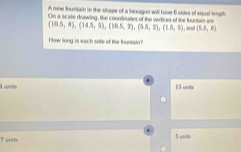 A new fountain in the shape of a hexagon will have 6 sides of equal length.
(10.5,8),(14.5,5),(10.5,2), (5.5,2), (1.5,5) On a scale drawing, the coordinates of the vertices of the fountain are
, and (5.5,8). 
How long is each side of the fountain?
4 units 15 units
5 units
7 units