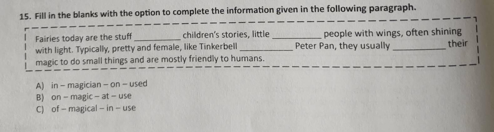 Fill in the blanks with the option to complete the information given in the following paragraph.
Fairies today are the stuff_ children's stories, little _people with wings, often shining
with light. Typically, pretty and female, like Tinkerbell _Peter Pan, they usually _their
magic to do small things and are mostly friendly to humans.
A) in - magician - on - used
B) on - magic - at - use
C) of - magical - in - use