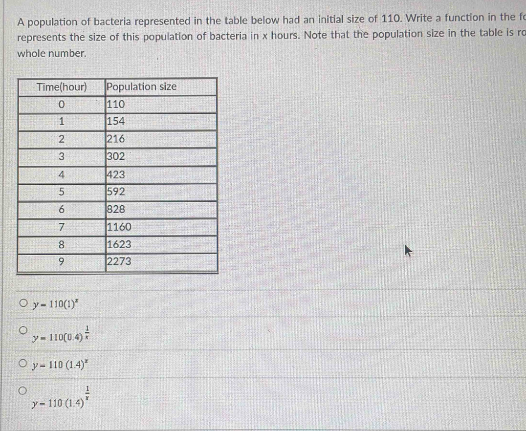 A population of bacteria represented in the table below had an initial size of 110. Write a function in the fo
represents the size of this population of bacteria in x hours. Note that the population size in the table is ro
whole number.
y=110(1)^x
y=110(0.4)^ 1/x 
y=110(1.4)^x
y=110(1.4)^ 1/x 